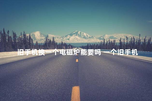旧手机换一个电磁炉能要吗 一个旧手机能换多少钱